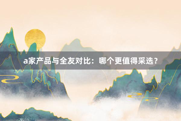 a家产品与全友对比：哪个更值得采选？