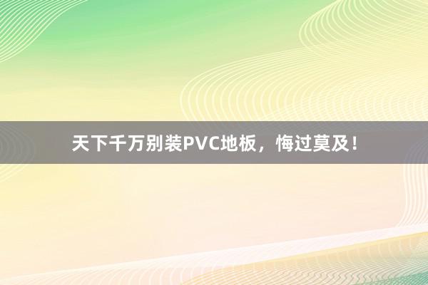 天下千万别装PVC地板，悔过莫及！