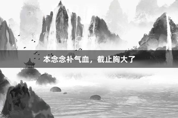 本念念补气血，截止胸大了